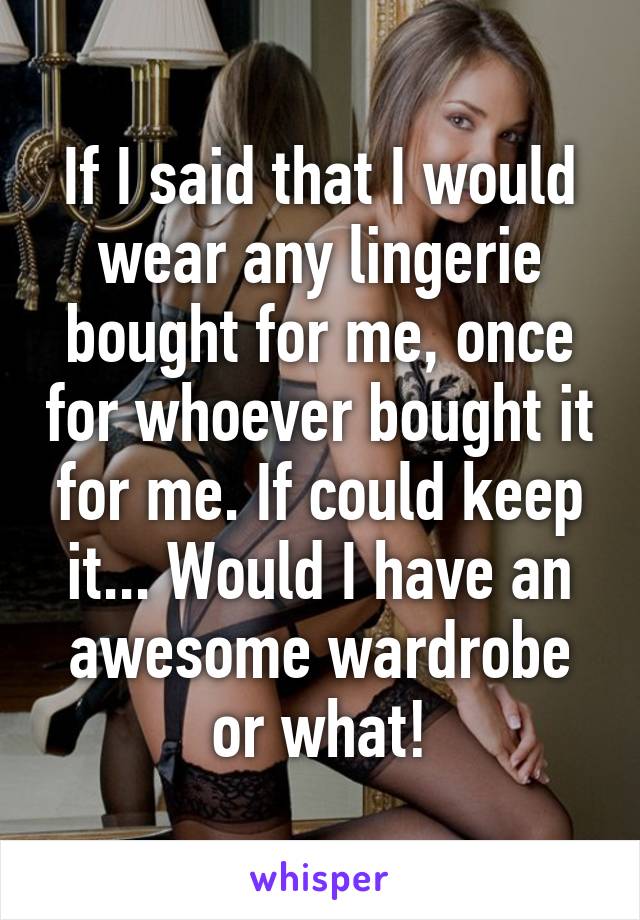 If I said that I would wear any lingerie bought for me, once for whoever bought it for me. If could keep it... Would I have an awesome wardrobe or what!