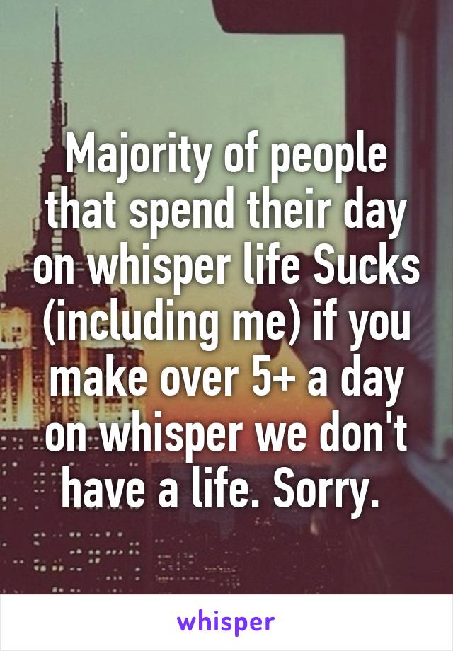 Majority of people that spend their day on whisper life Sucks (including me) if you make over 5+ a day on whisper we don't have a life. Sorry. 