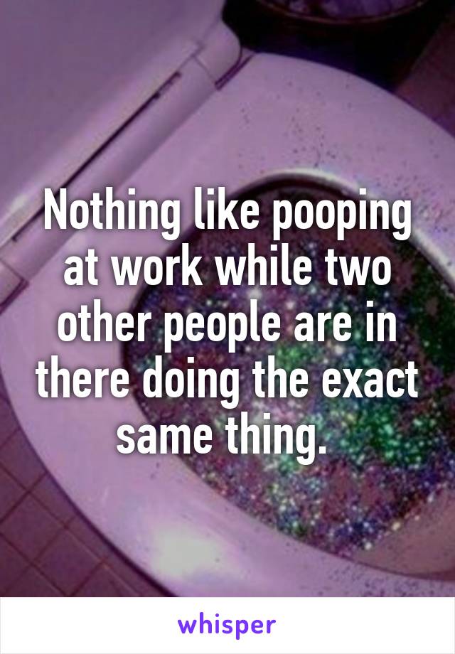 Nothing like pooping at work while two other people are in there doing the exact same thing. 