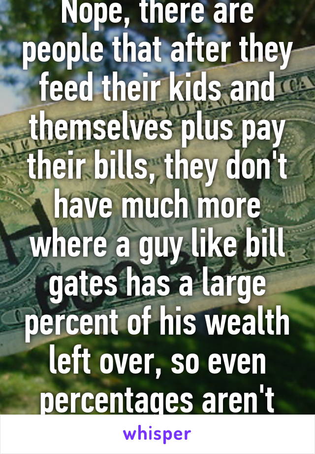 Nope, there are people that after they feed their kids and themselves plus pay their bills, they don't have much more where a guy like bill gates has a large percent of his wealth left over, so even percentages aren't necessarily the same