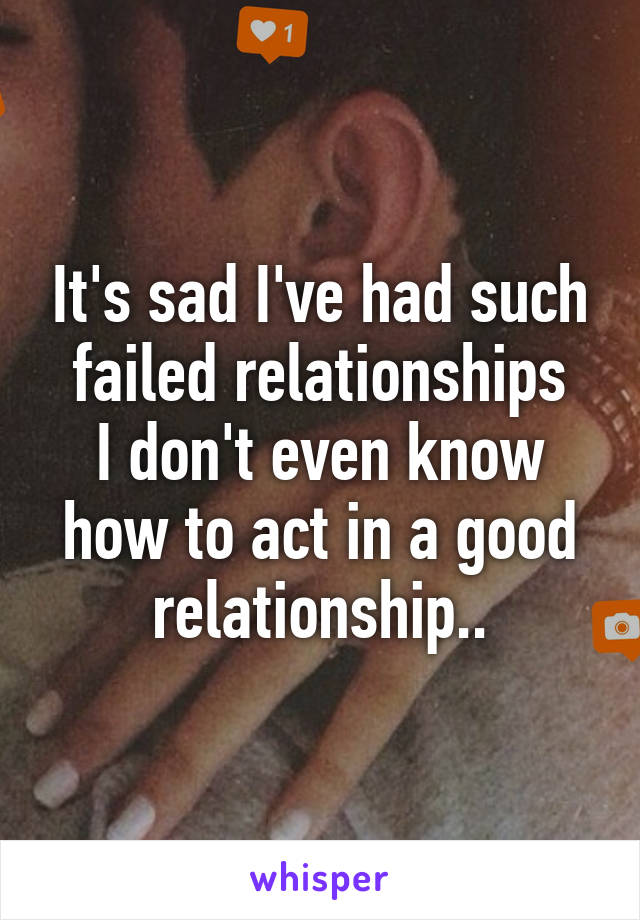 It's sad I've had such failed relationships
I don't even know how to act in a good relationship..