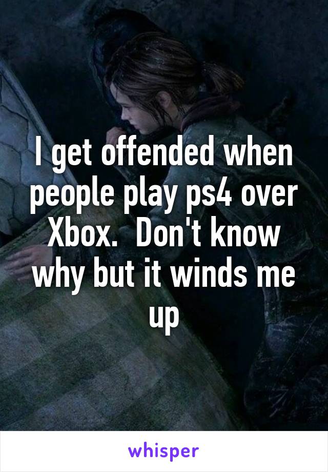 I get offended when people play ps4 over Xbox.  Don't know why but it winds me up