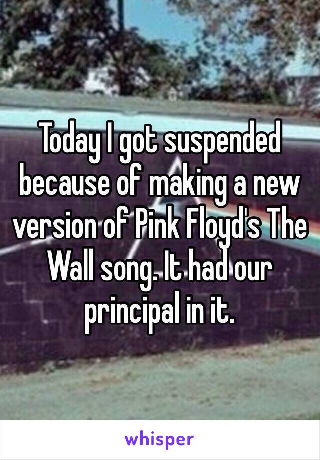Today I got suspended because of making a new version of Pink Floyd's The Wall song. It had our principal in it.