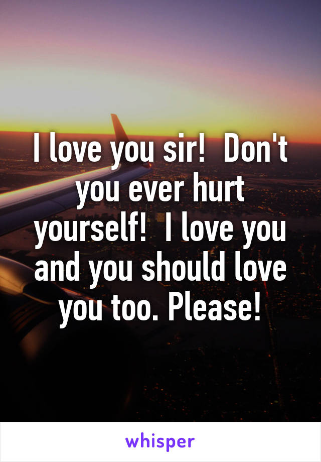 I love you sir!  Don't you ever hurt yourself!  I love you and you should love you too. Please!