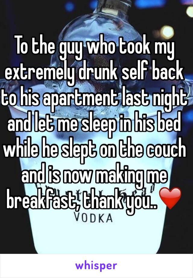 To the guy who took my extremely drunk self back to his apartment last night and let me sleep in his bed while he slept on the couch and is now making me breakfast, thank you..❤️
