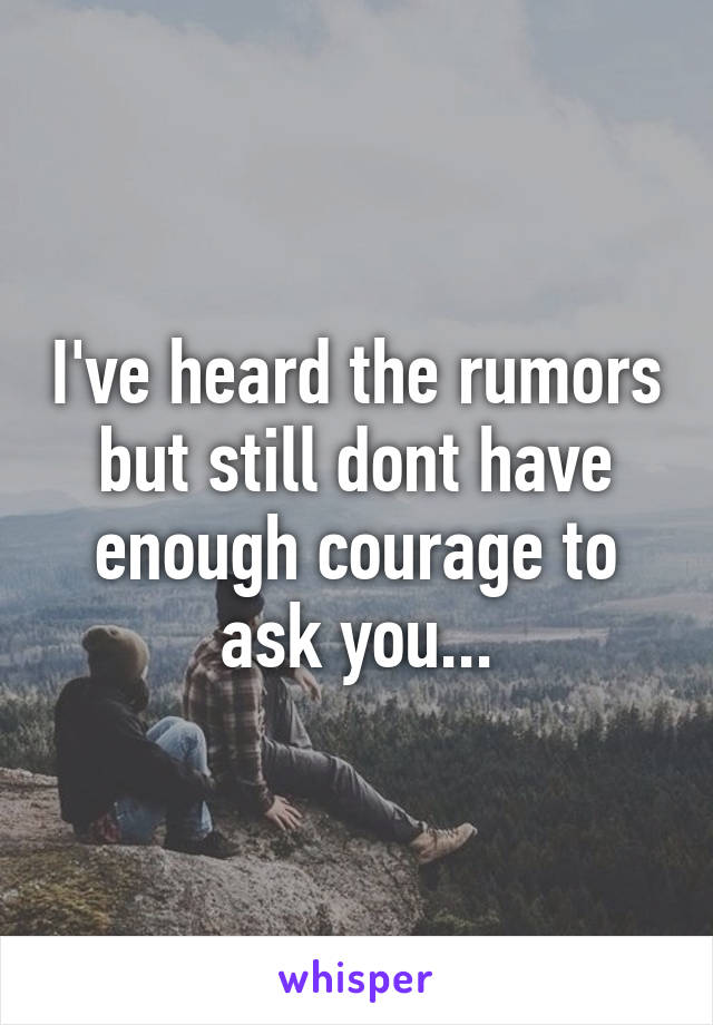 I've heard the rumors but still dont have enough courage to ask you...