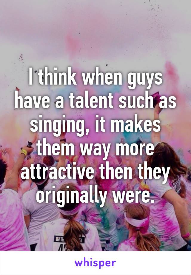 I think when guys have a talent such as singing, it makes them way more attractive then they originally were.