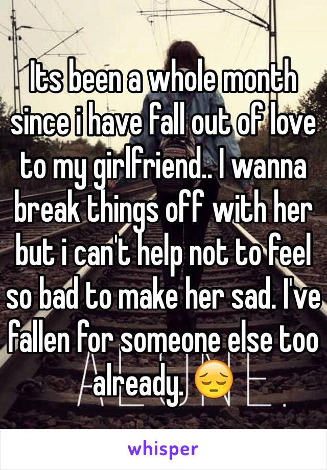 Its been a whole month since i have fall out of love to my girlfriend.. I wanna break things off with her but i can't help not to feel so bad to make her sad. I've fallen for someone else too already. 😔