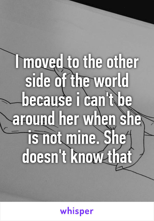 I moved to the other side of the world because i can't be around her when she is not mine. She doesn't know that