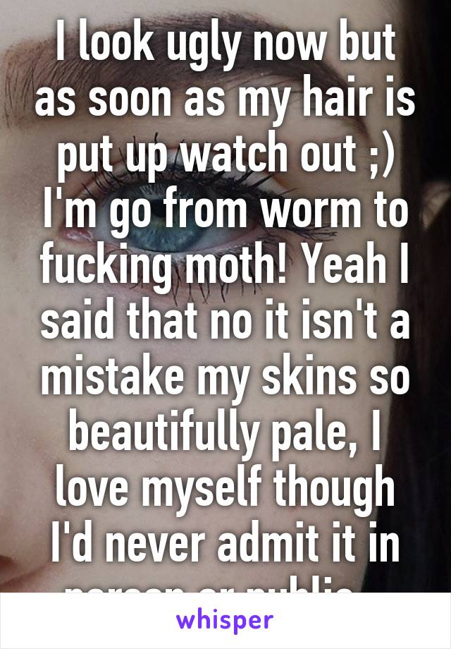 I look ugly now but as soon as my hair is put up watch out ;) I'm go from worm to fucking moth! Yeah I said that no it isn't a mistake my skins so beautifully pale, I love myself though I'd never admit it in person or public...