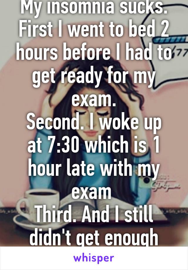 My insomnia sucks.
First I went to bed 2 hours before I had to get ready for my exam.
Second. I woke up at 7:30 which is 1 hour late with my exam 
Third. And I still didn't get enough rest...