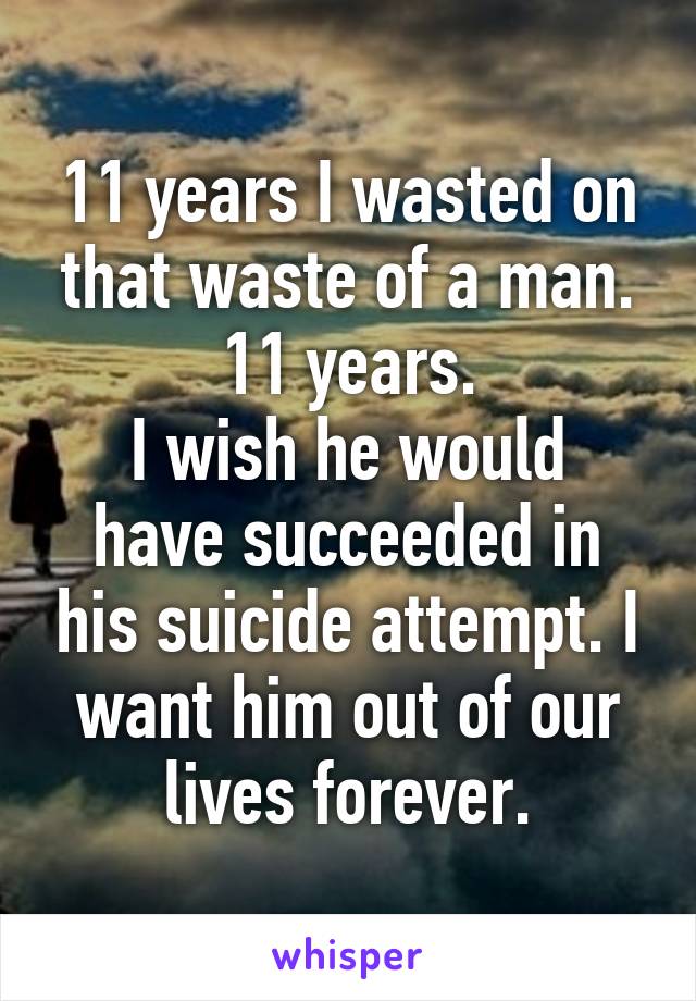 11 years I wasted on that waste of a man.
11 years.
I wish he would have succeeded in his suicide attempt. I want him out of our lives forever.