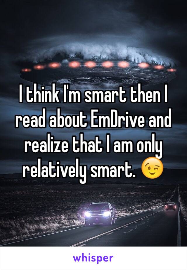 I think I'm smart then I read about EmDrive and realize that I am only relatively smart. 😉