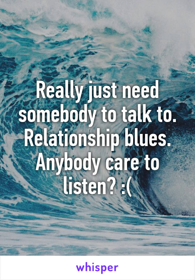 Really just need somebody to talk to. Relationship blues. Anybody care to listen? :(