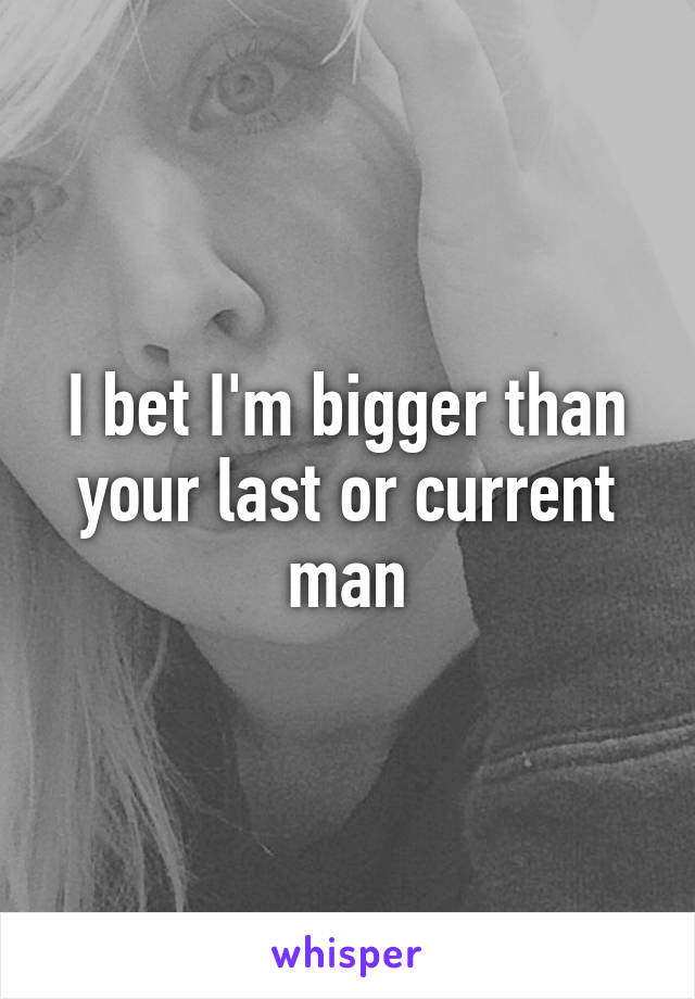 I bet I'm bigger than your last or current man