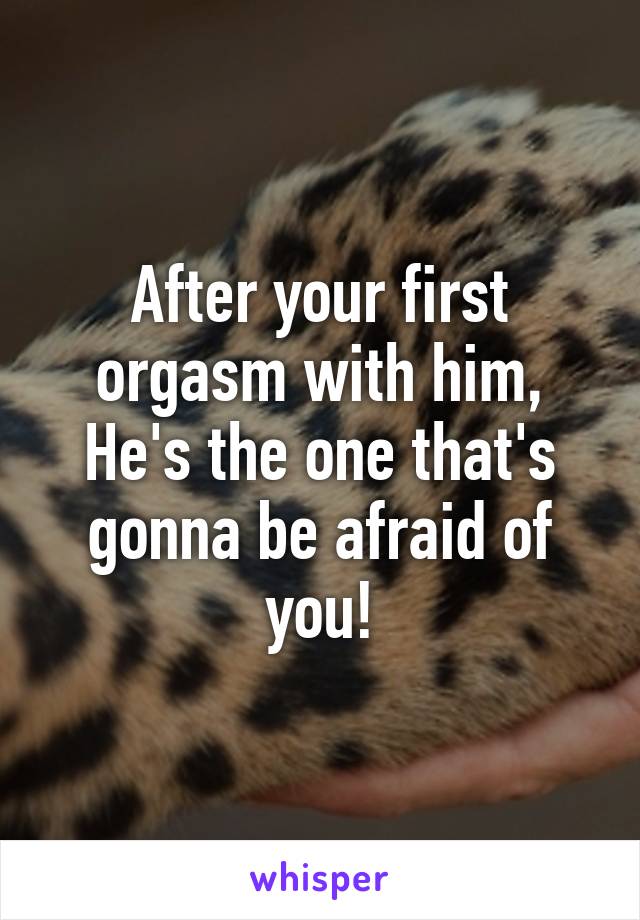 After your first orgasm with him,
He's the one that's gonna be afraid of you!