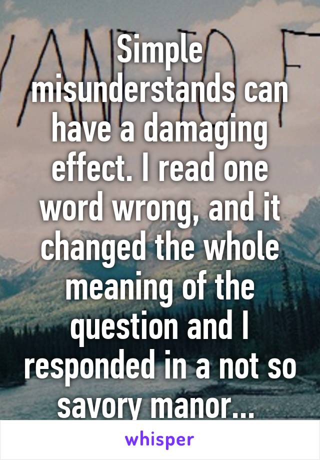 Simple misunderstands can have a damaging effect. I read one word wrong, and it changed the whole meaning of the question and I responded in a not so savory manor... 