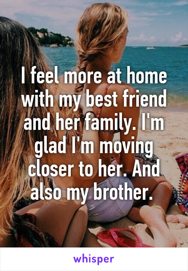 I feel more at home with my best friend and her family. I'm glad I'm moving closer to her. And also my brother. 