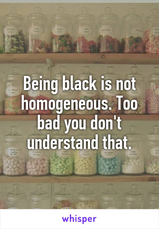 Being black is not homogeneous. Too bad you don't understand that.