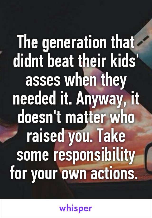 The generation that didnt beat their kids' asses when they needed it. Anyway, it doesn't matter who raised you. Take some responsibility for your own actions. 