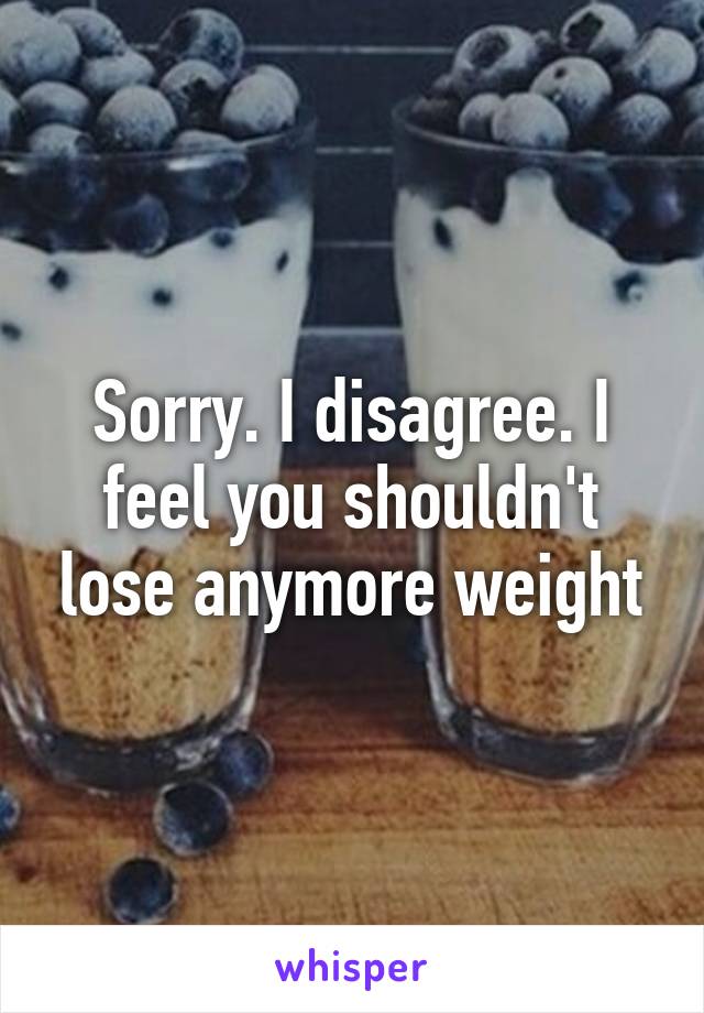 Sorry. I disagree. I feel you shouldn't lose anymore weight