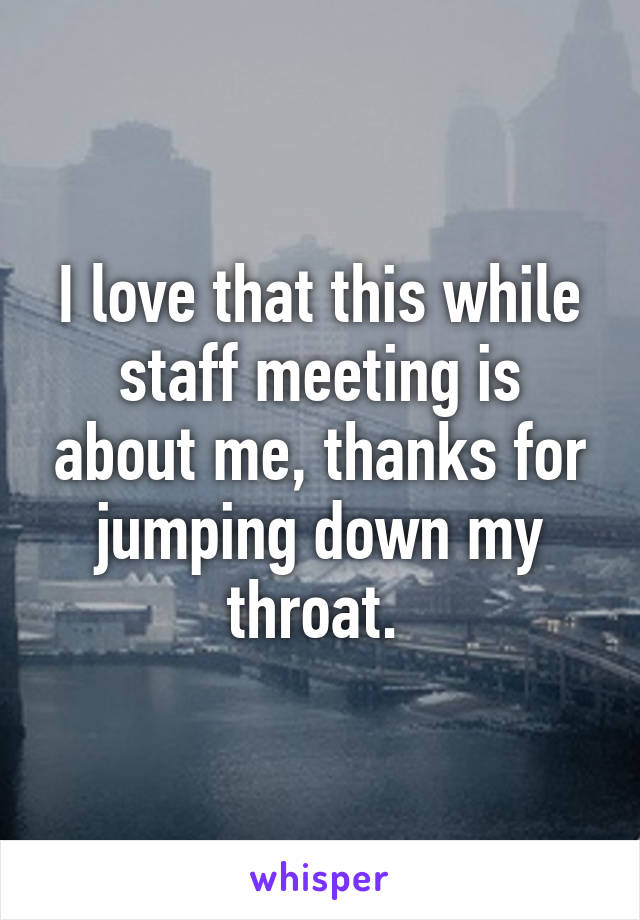 I love that this while staff meeting is about me, thanks for jumping down my throat. 