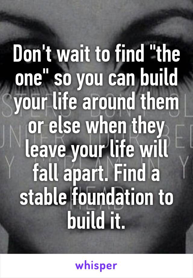 Don't wait to find "the one" so you can build your life around them or else when they leave your life will fall apart. Find a stable foundation to build it.