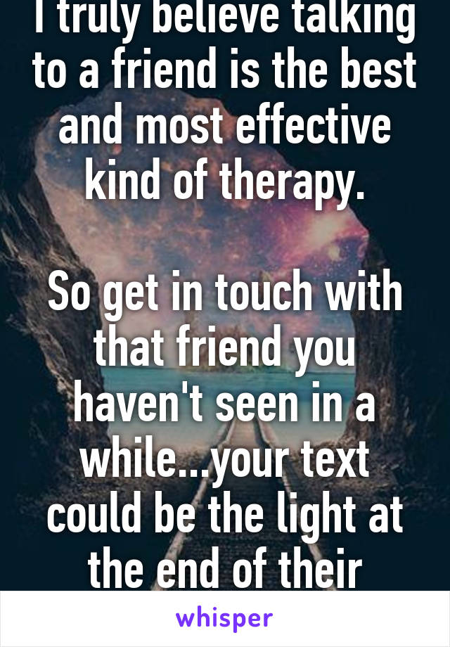 I truly believe talking to a friend is the best and most effective kind of therapy.

So get in touch with that friend you haven't seen in a while...your text could be the light at the end of their tunnel.