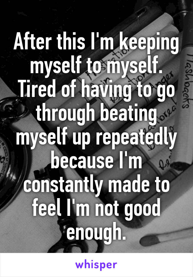 After this I'm keeping myself to myself. Tired of having to go through beating myself up repeatedly because I'm constantly made to feel I'm not good enough.