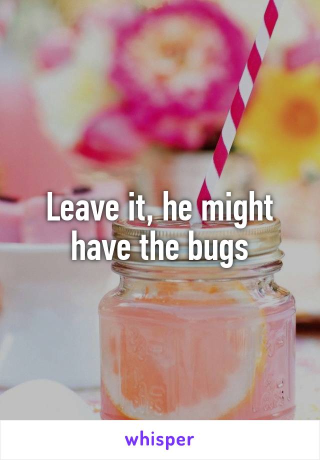 Leave it, he might have the bugs