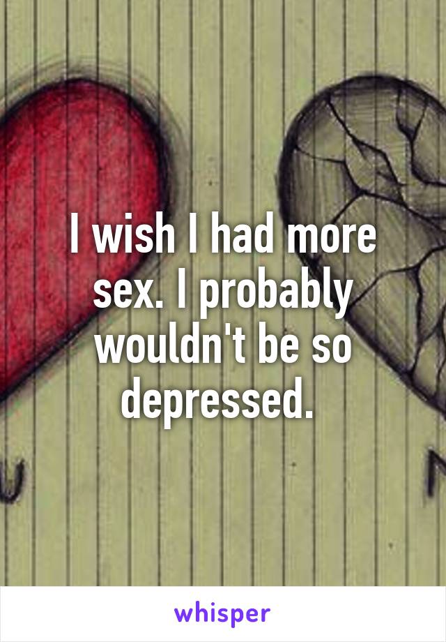 I wish I had more sex. I probably wouldn't be so depressed. 