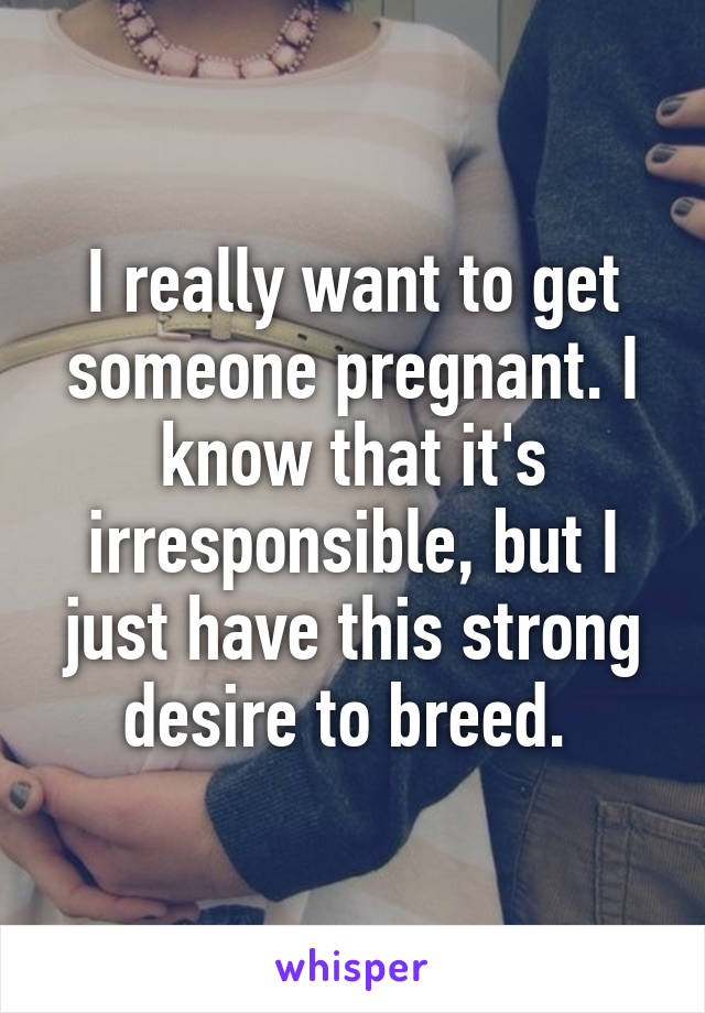 I really want to get someone pregnant. I know that it's irresponsible, but I just have this strong desire to breed. 