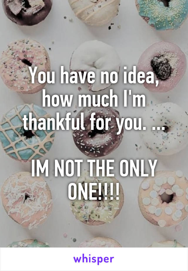 You have no idea, how much I'm thankful for you. ...

IM NOT THE ONLY ONE!!!!