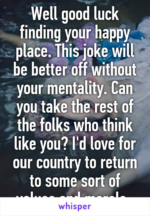 Well good luck finding your happy place. This joke will be better off without your mentality. Can you take the rest of the folks who think like you? I'd love for our country to return to some sort of values and morals. 