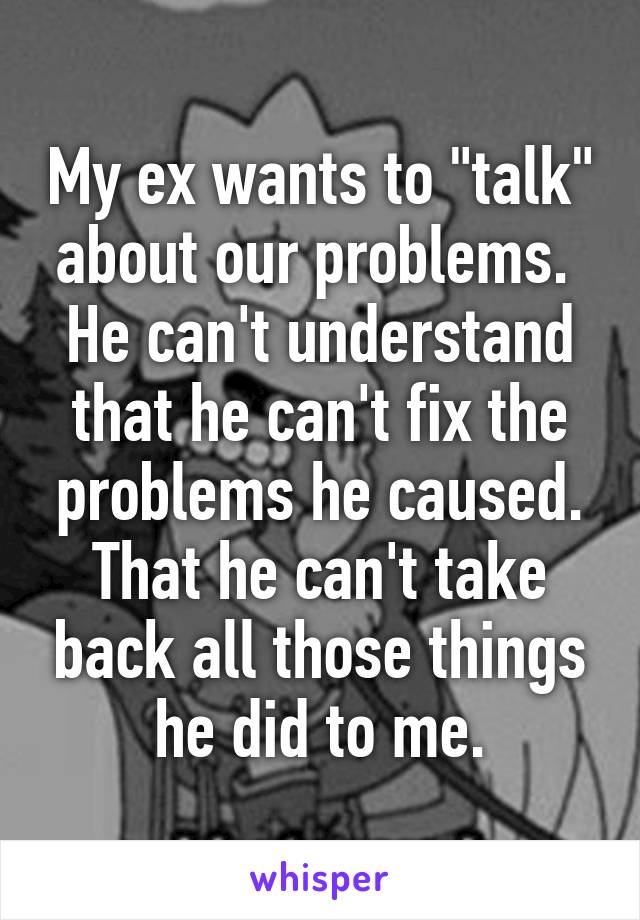 My ex wants to "talk" about our problems. 
He can't understand that he can't fix the problems he caused. That he can't take back all those things he did to me.