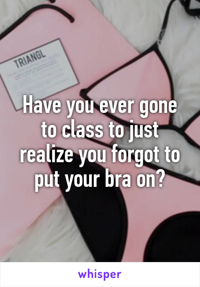 Have you ever gone to class to just realize you forgot to put your bra on?