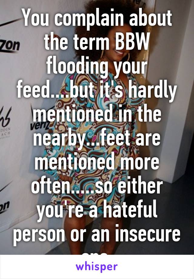 You complain about the term BBW flooding your feed....but it's hardly mentioned in the nearby...feet are mentioned more often.....so either you're a hateful person or an insecure one.