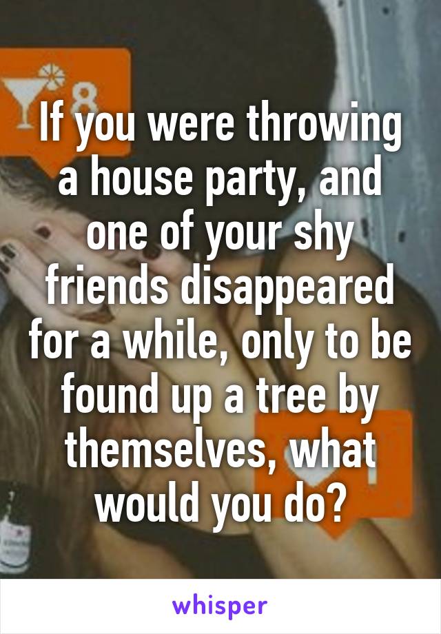 If you were throwing a house party, and one of your shy friends disappeared for a while, only to be found up a tree by themselves, what would you do?