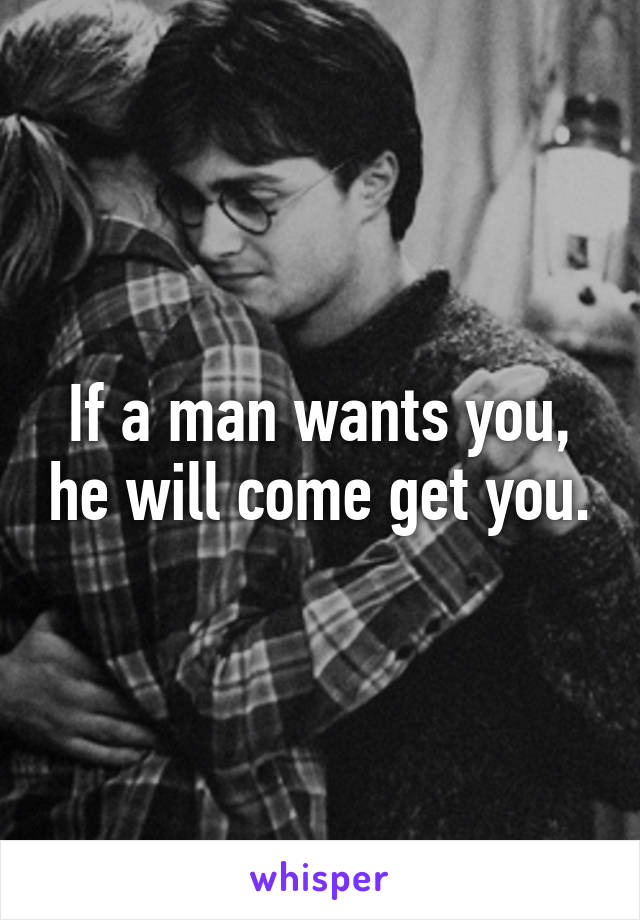 If a man wants you, he will come get you.