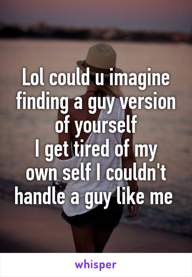 Lol could u imagine finding a guy version of yourself
I get tired of my own self I couldn't handle a guy like me 