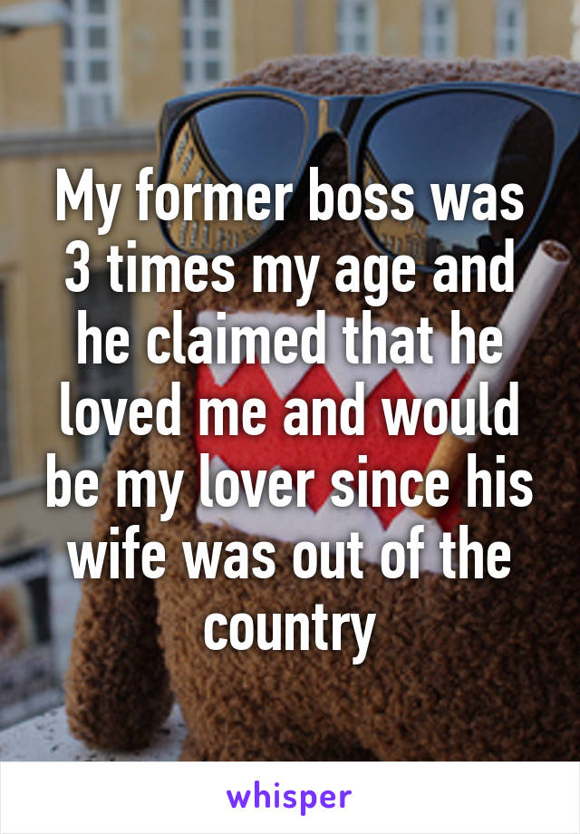 My former boss was 3 times my age and he claimed that he loved me and would be my lover since his wife was out of the country