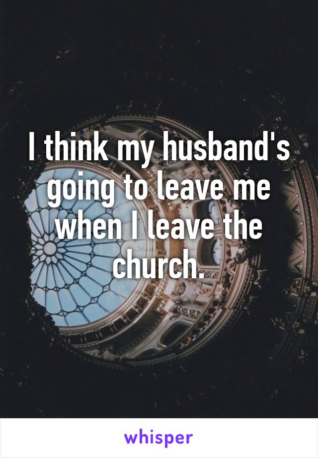 I think my husband's going to leave me when I leave the church.
