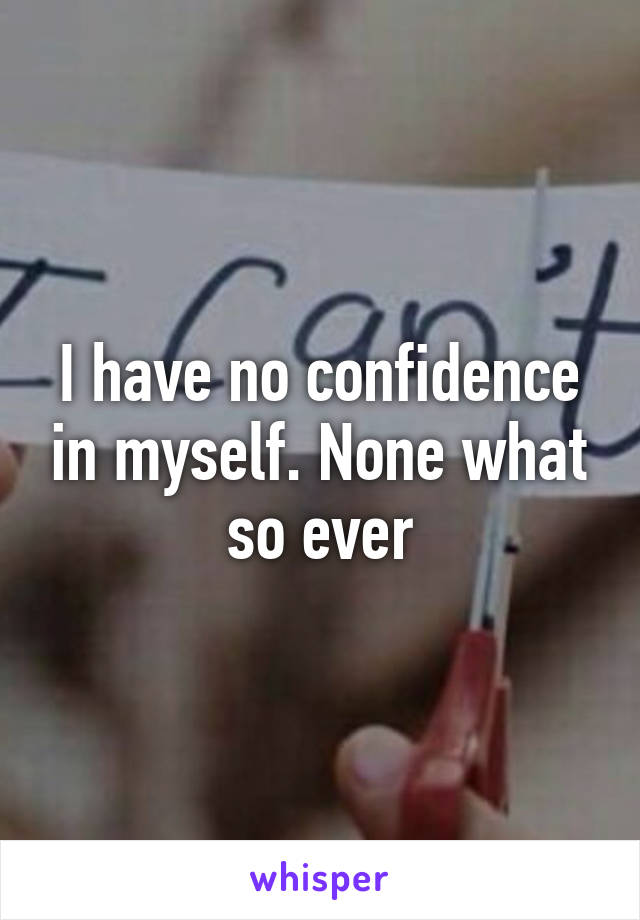 I have no confidence in myself. None what so ever