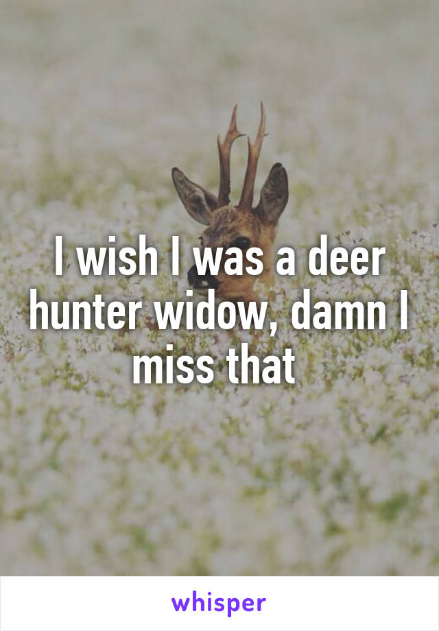 I wish I was a deer hunter widow, damn I miss that 