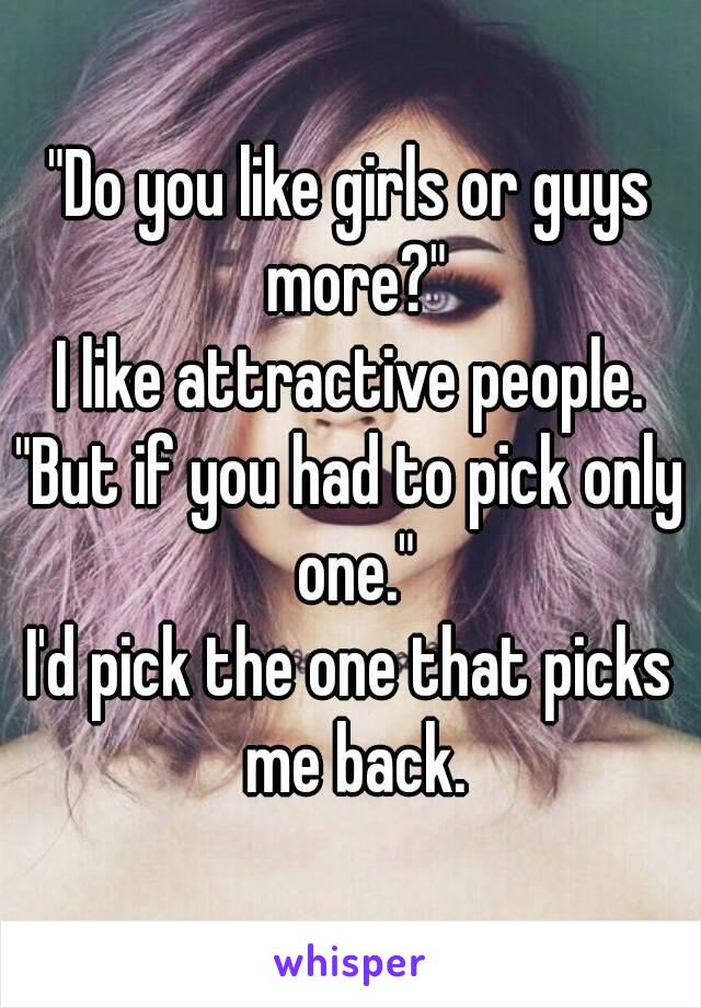 "Do you like girls or guys more?"
I like attractive people.
"But if you had to pick only one."
I'd pick the one that picks me back.