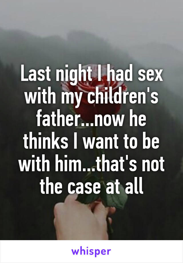 Last night I had sex with my children's father...now he thinks I want to be with him...that's not the case at all