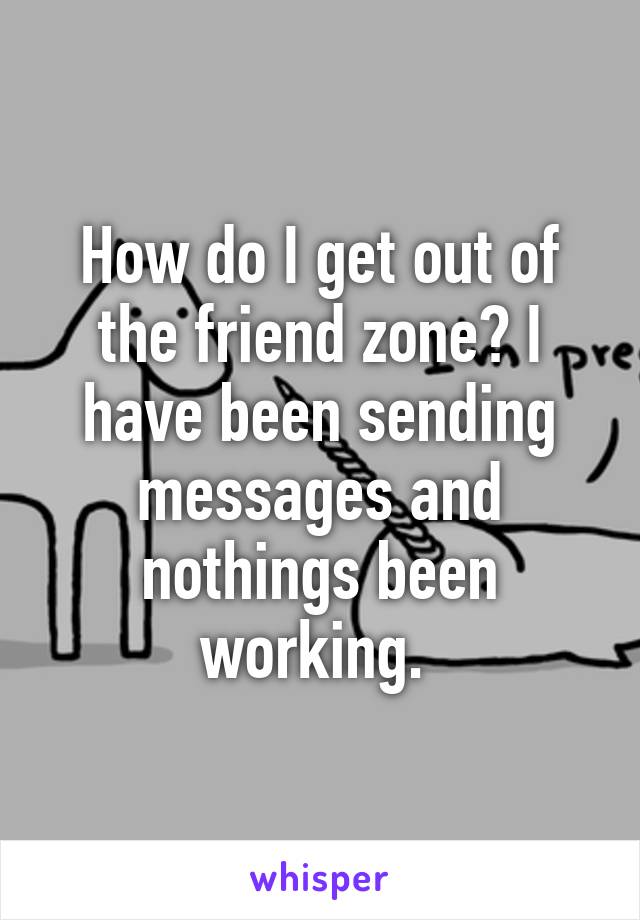 How do I get out of the friend zone? I have been sending messages and nothings been working. 