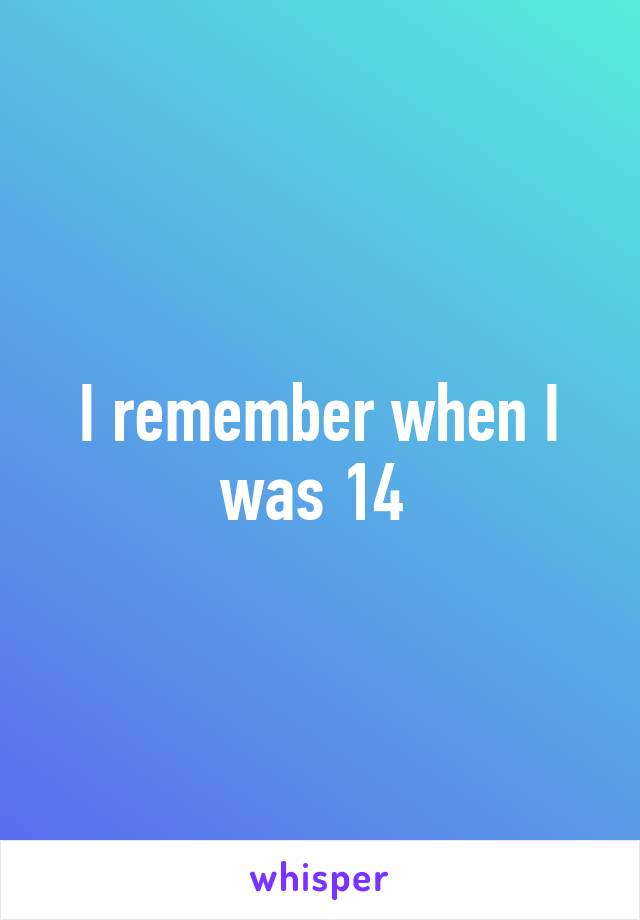 I remember when I was 14 