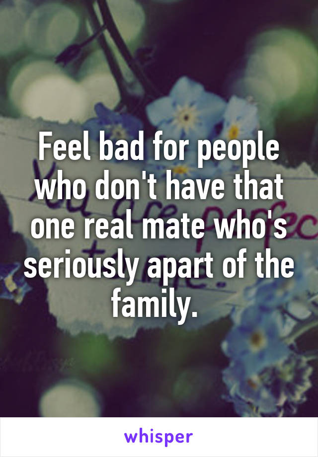 Feel bad for people who don't have that one real mate who's seriously apart of the family. 