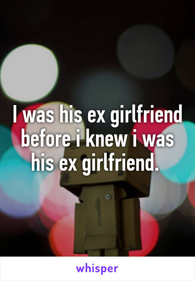 I was his ex girlfriend before i knew i was his ex girlfriend. 